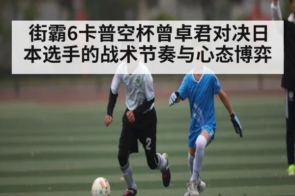 街霸6卡普空杯曾卓君对决日本选手的战术节奏与心态博弈