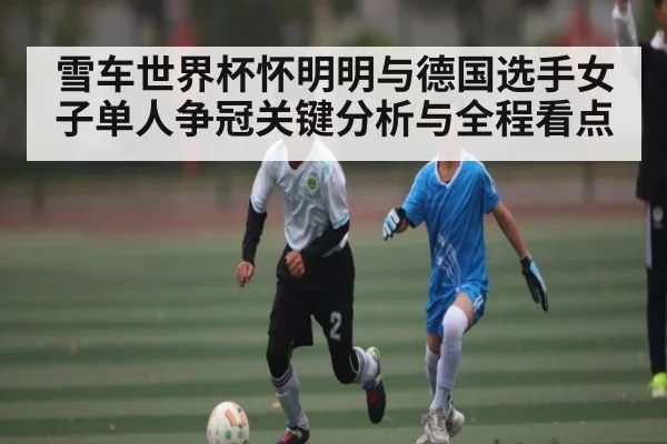 雪车世界杯怀明明与德国选手女子单人争冠关键分析与全程看点